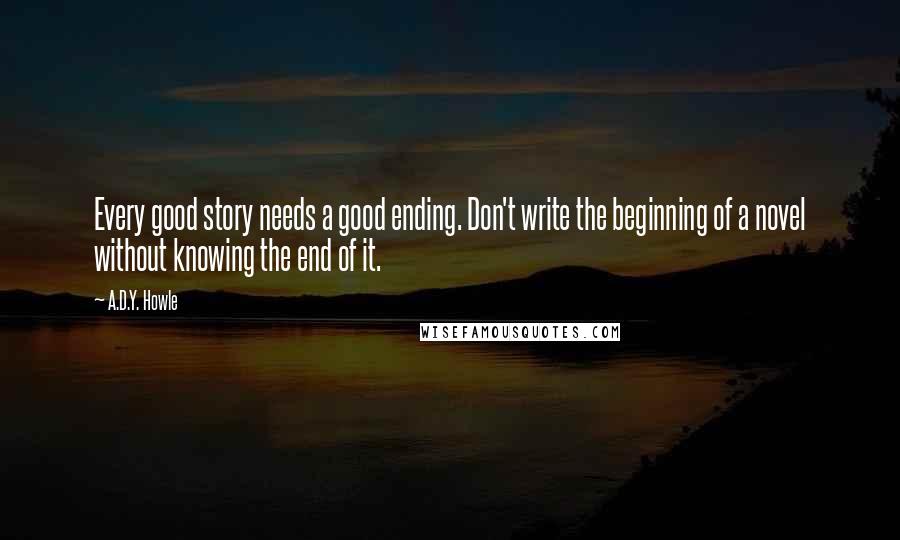 A.D.Y. Howle Quotes: Every good story needs a good ending. Don't write the beginning of a novel without knowing the end of it.