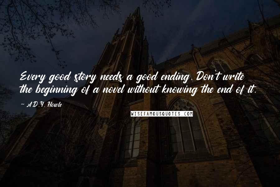 A.D.Y. Howle Quotes: Every good story needs a good ending. Don't write the beginning of a novel without knowing the end of it.