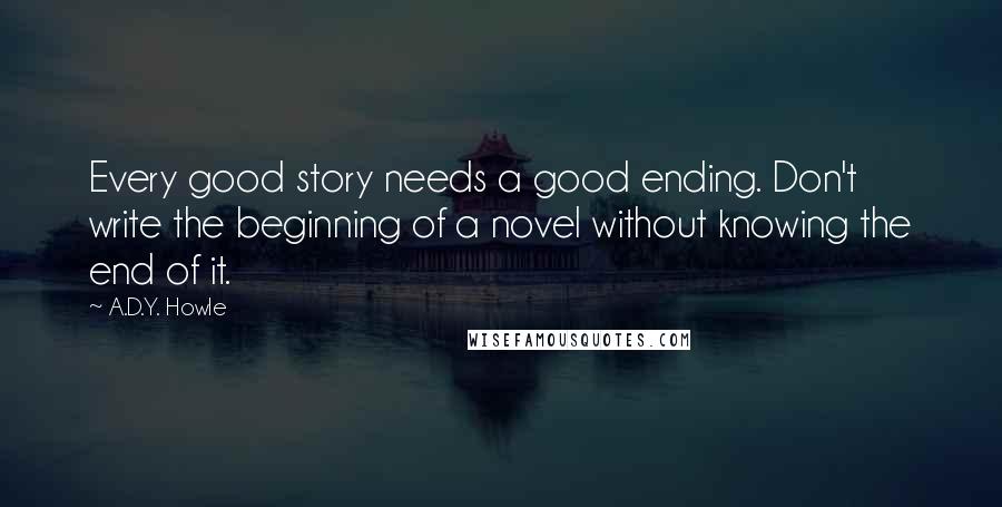 A.D.Y. Howle Quotes: Every good story needs a good ending. Don't write the beginning of a novel without knowing the end of it.