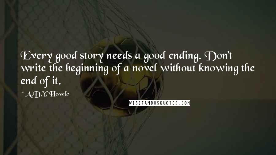 A.D.Y. Howle Quotes: Every good story needs a good ending. Don't write the beginning of a novel without knowing the end of it.