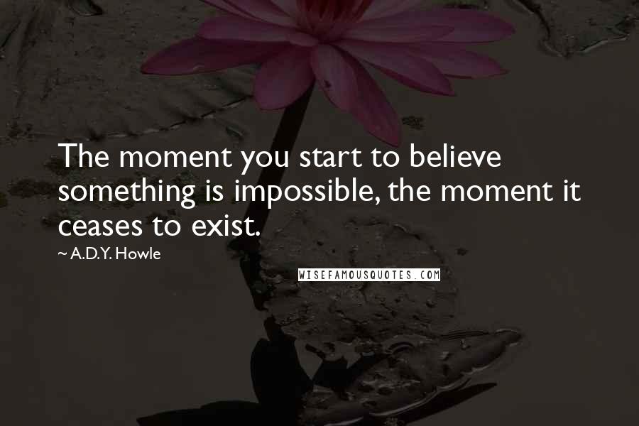 A.D.Y. Howle Quotes: The moment you start to believe something is impossible, the moment it ceases to exist.