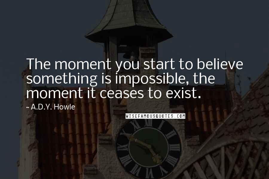 A.D.Y. Howle Quotes: The moment you start to believe something is impossible, the moment it ceases to exist.