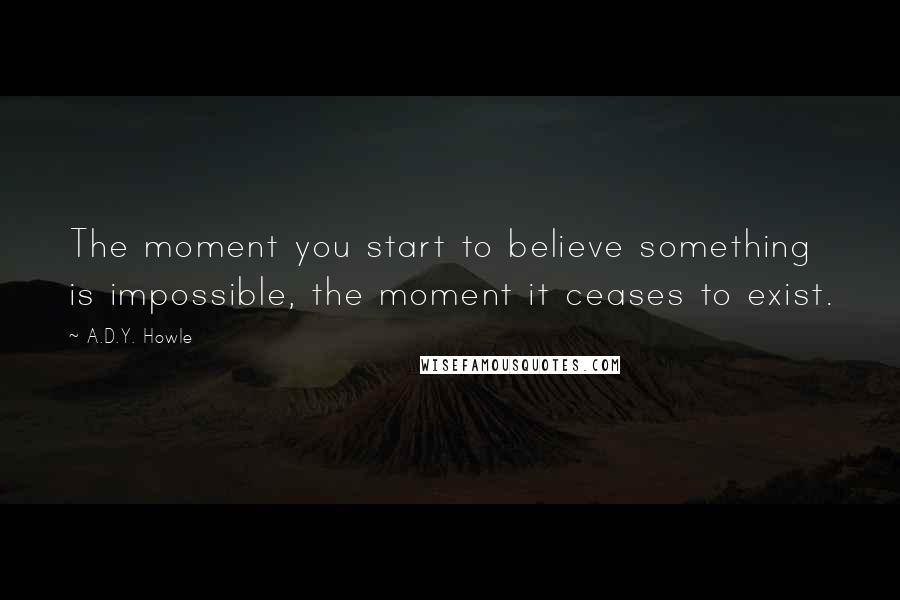 A.D.Y. Howle Quotes: The moment you start to believe something is impossible, the moment it ceases to exist.