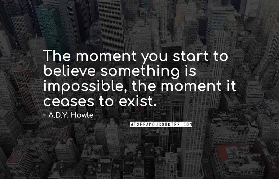 A.D.Y. Howle Quotes: The moment you start to believe something is impossible, the moment it ceases to exist.