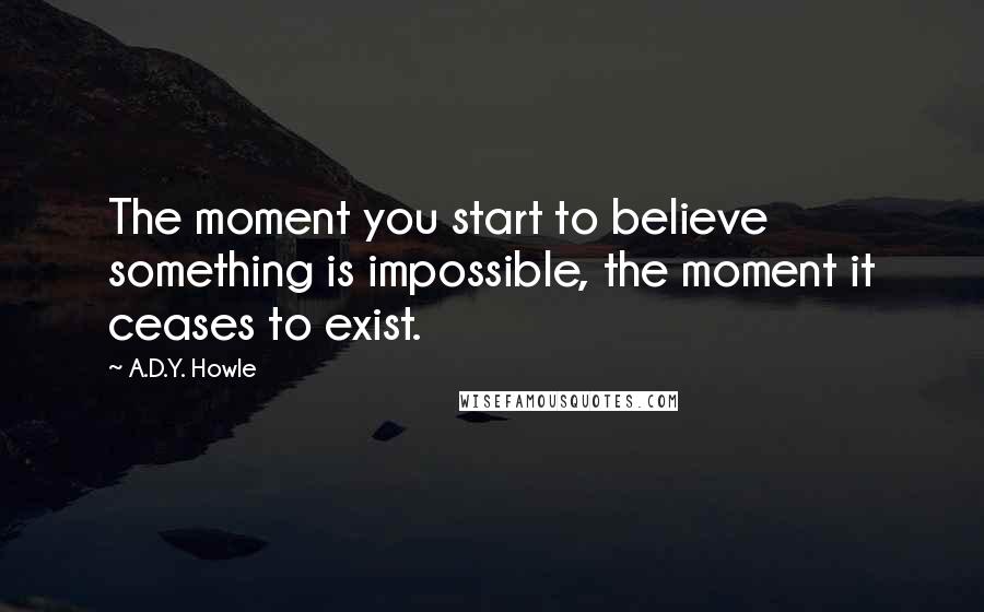 A.D.Y. Howle Quotes: The moment you start to believe something is impossible, the moment it ceases to exist.