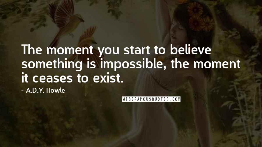 A.D.Y. Howle Quotes: The moment you start to believe something is impossible, the moment it ceases to exist.