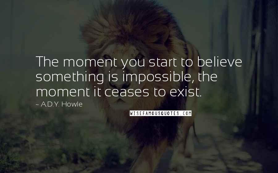 A.D.Y. Howle Quotes: The moment you start to believe something is impossible, the moment it ceases to exist.