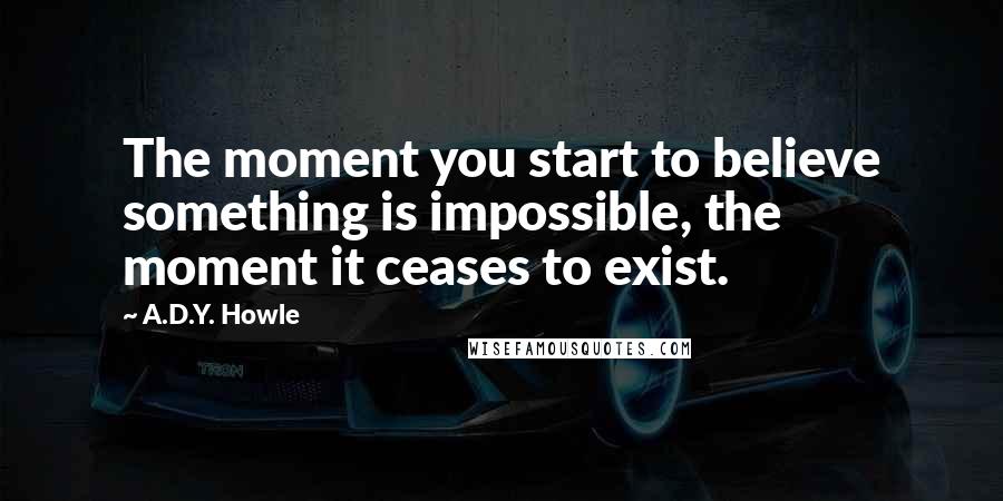 A.D.Y. Howle Quotes: The moment you start to believe something is impossible, the moment it ceases to exist.