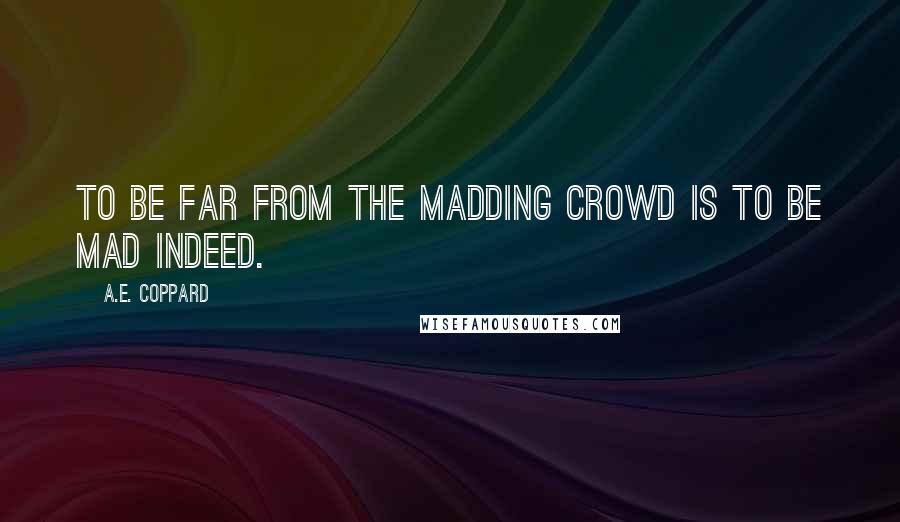 A.E. Coppard Quotes: To be far from the madding crowd is to be mad indeed.