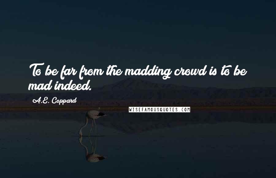 A.E. Coppard Quotes: To be far from the madding crowd is to be mad indeed.