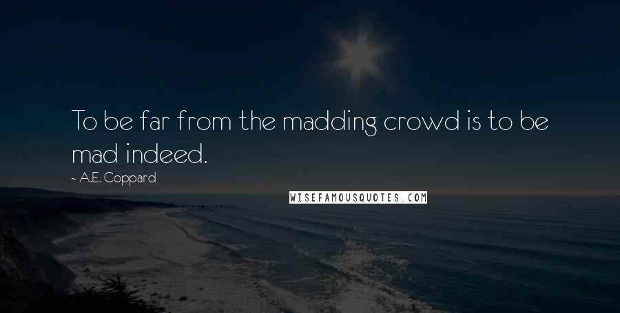 A.E. Coppard Quotes: To be far from the madding crowd is to be mad indeed.