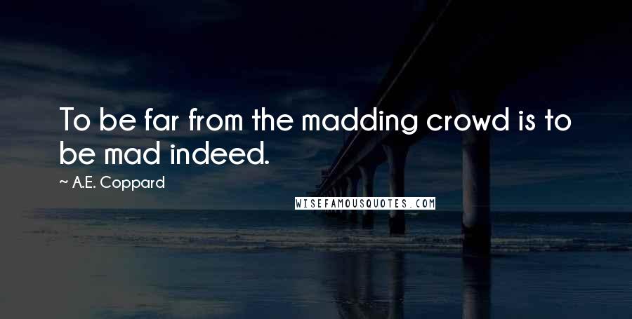 A.E. Coppard Quotes: To be far from the madding crowd is to be mad indeed.