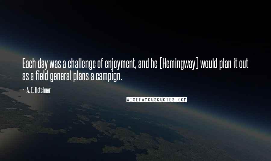 A. E. Hotchner Quotes: Each day was a challenge of enjoyment, and he [Hemingway] would plan it out as a field general plans a campign.