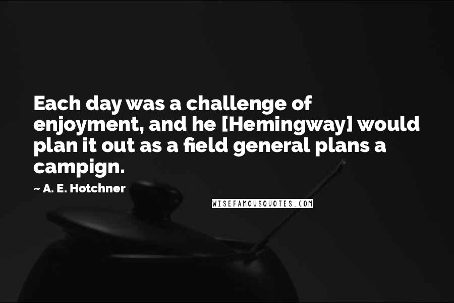A. E. Hotchner Quotes: Each day was a challenge of enjoyment, and he [Hemingway] would plan it out as a field general plans a campign.