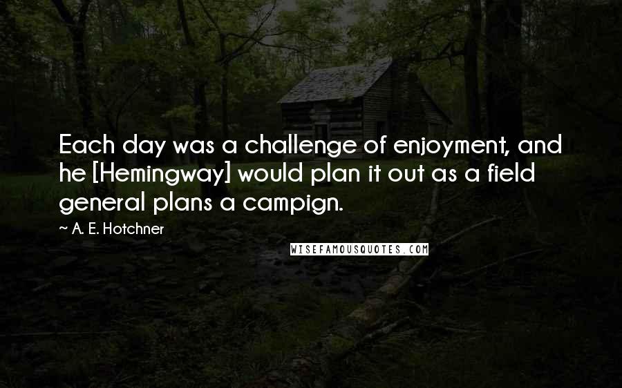 A. E. Hotchner Quotes: Each day was a challenge of enjoyment, and he [Hemingway] would plan it out as a field general plans a campign.