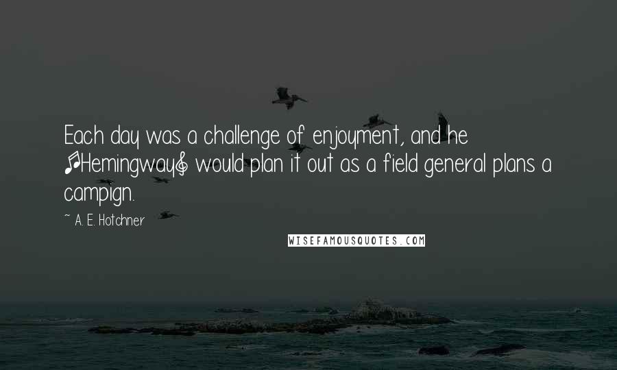 A. E. Hotchner Quotes: Each day was a challenge of enjoyment, and he [Hemingway] would plan it out as a field general plans a campign.