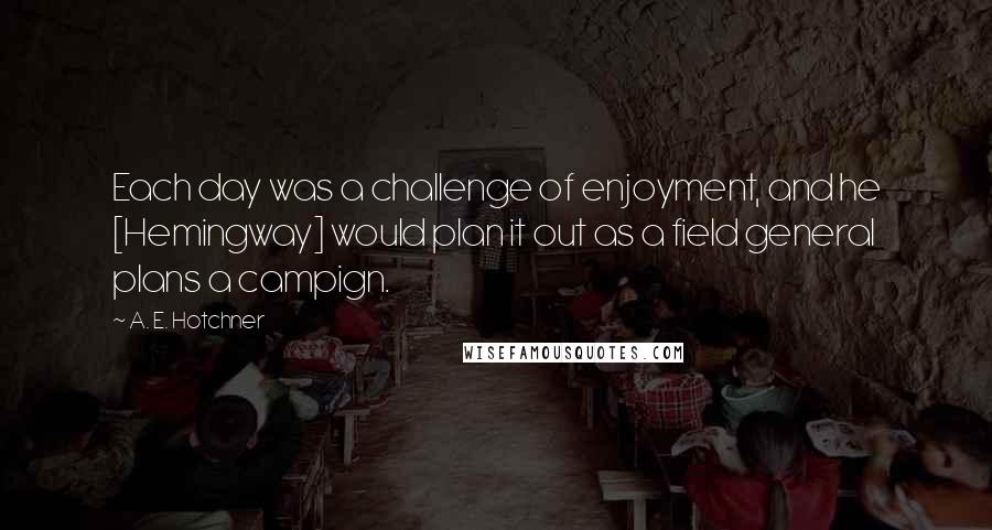 A. E. Hotchner Quotes: Each day was a challenge of enjoyment, and he [Hemingway] would plan it out as a field general plans a campign.