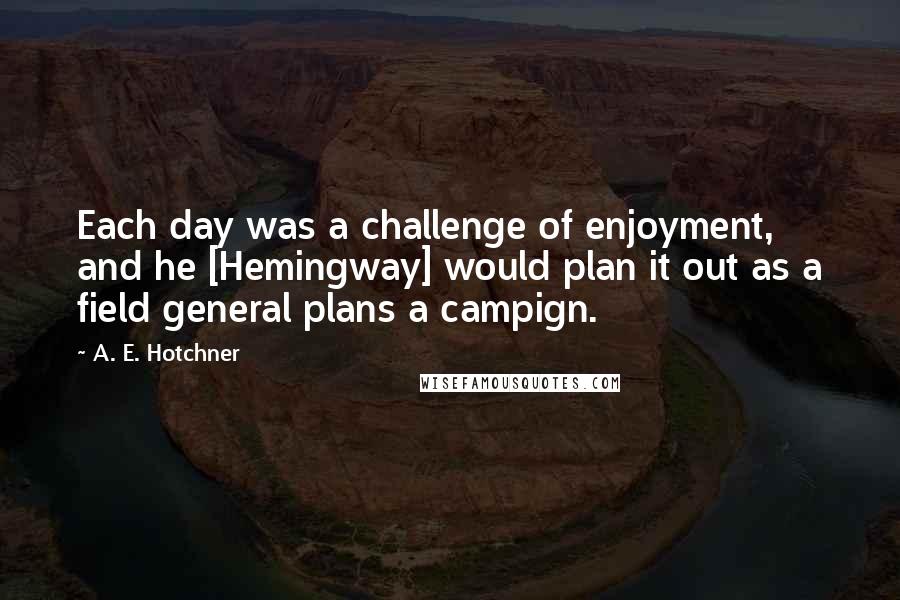 A. E. Hotchner Quotes: Each day was a challenge of enjoyment, and he [Hemingway] would plan it out as a field general plans a campign.