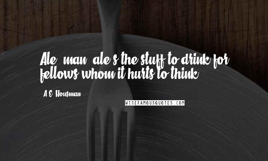 A.E. Housman Quotes: Ale, man, ale's the stuff to drink for fellows whom it hurts to think.