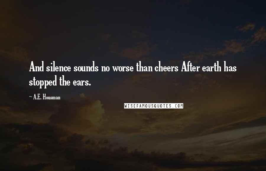 A.E. Housman Quotes: And silence sounds no worse than cheers After earth has stopped the ears.