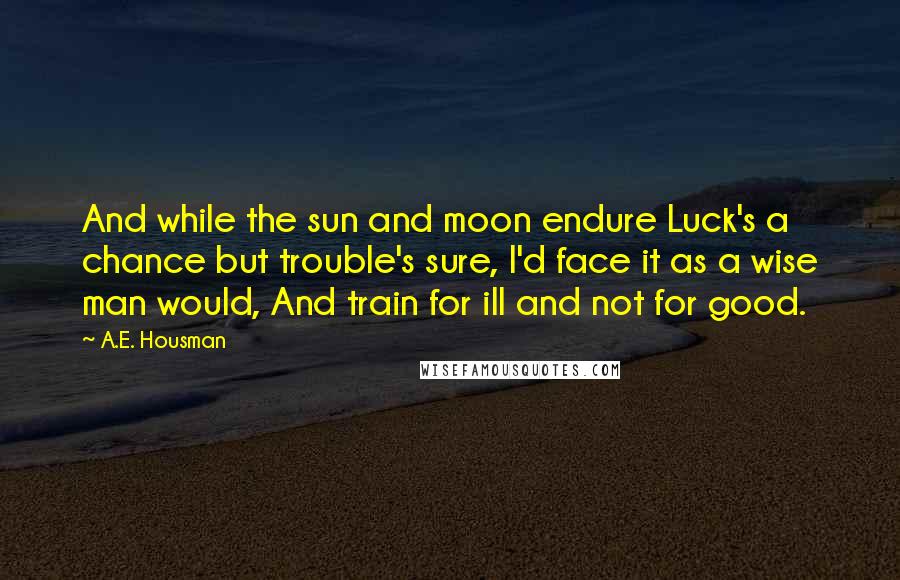 A.E. Housman Quotes: And while the sun and moon endure Luck's a chance but trouble's sure, I'd face it as a wise man would, And train for ill and not for good.