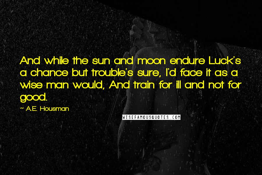 A.E. Housman Quotes: And while the sun and moon endure Luck's a chance but trouble's sure, I'd face it as a wise man would, And train for ill and not for good.