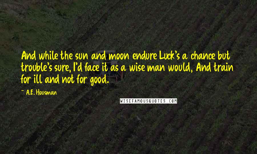 A.E. Housman Quotes: And while the sun and moon endure Luck's a chance but trouble's sure, I'd face it as a wise man would, And train for ill and not for good.