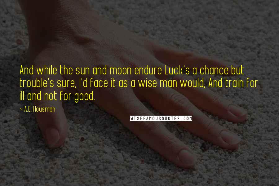 A.E. Housman Quotes: And while the sun and moon endure Luck's a chance but trouble's sure, I'd face it as a wise man would, And train for ill and not for good.