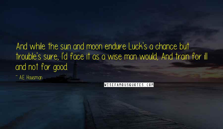 A.E. Housman Quotes: And while the sun and moon endure Luck's a chance but trouble's sure, I'd face it as a wise man would, And train for ill and not for good.
