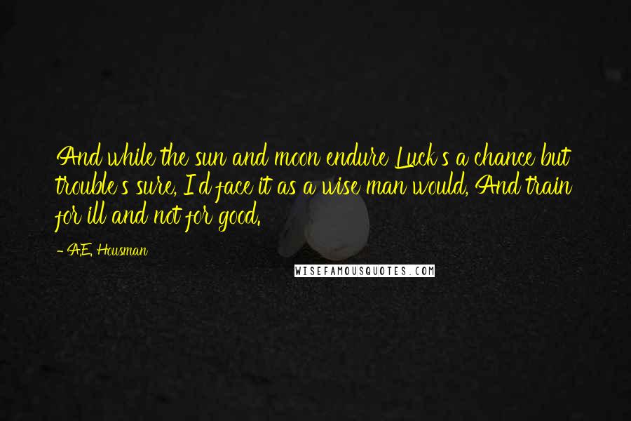 A.E. Housman Quotes: And while the sun and moon endure Luck's a chance but trouble's sure, I'd face it as a wise man would, And train for ill and not for good.