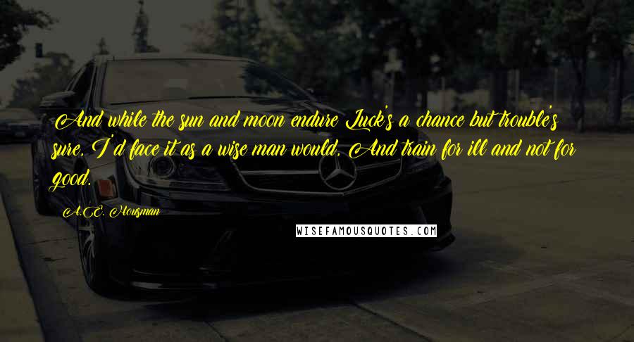 A.E. Housman Quotes: And while the sun and moon endure Luck's a chance but trouble's sure, I'd face it as a wise man would, And train for ill and not for good.