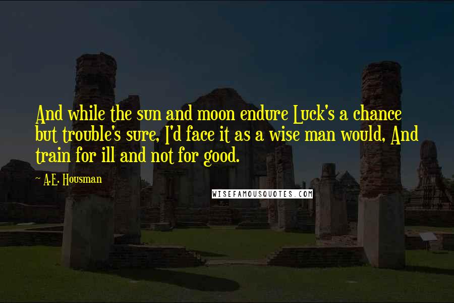 A.E. Housman Quotes: And while the sun and moon endure Luck's a chance but trouble's sure, I'd face it as a wise man would, And train for ill and not for good.