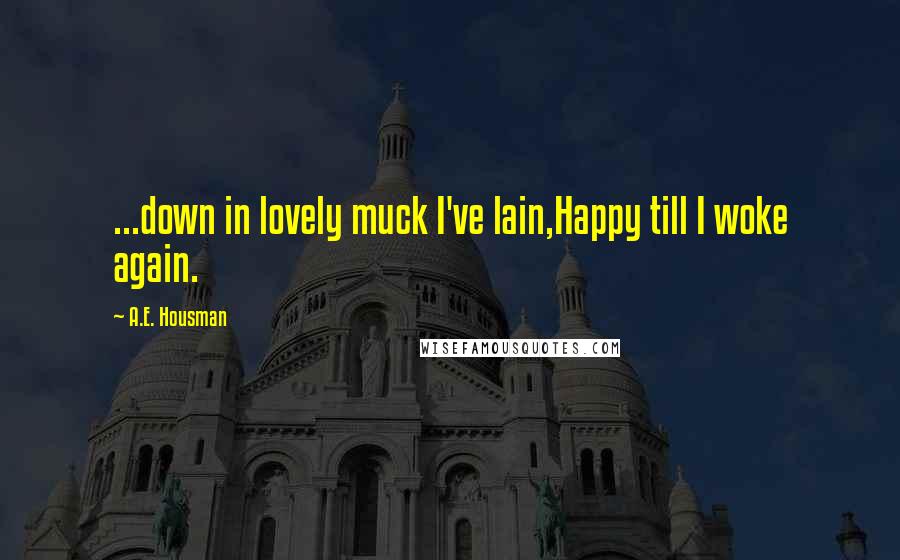 A.E. Housman Quotes: ...down in lovely muck I've lain,Happy till I woke again.