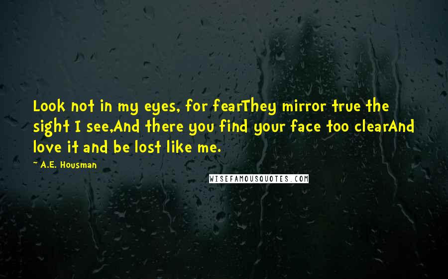 A.E. Housman Quotes: Look not in my eyes, for fearThey mirror true the sight I see,And there you find your face too clearAnd love it and be lost like me.