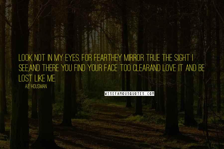 A.E. Housman Quotes: Look not in my eyes, for fearThey mirror true the sight I see,And there you find your face too clearAnd love it and be lost like me.