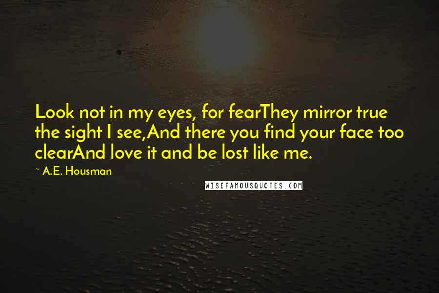 A.E. Housman Quotes: Look not in my eyes, for fearThey mirror true the sight I see,And there you find your face too clearAnd love it and be lost like me.