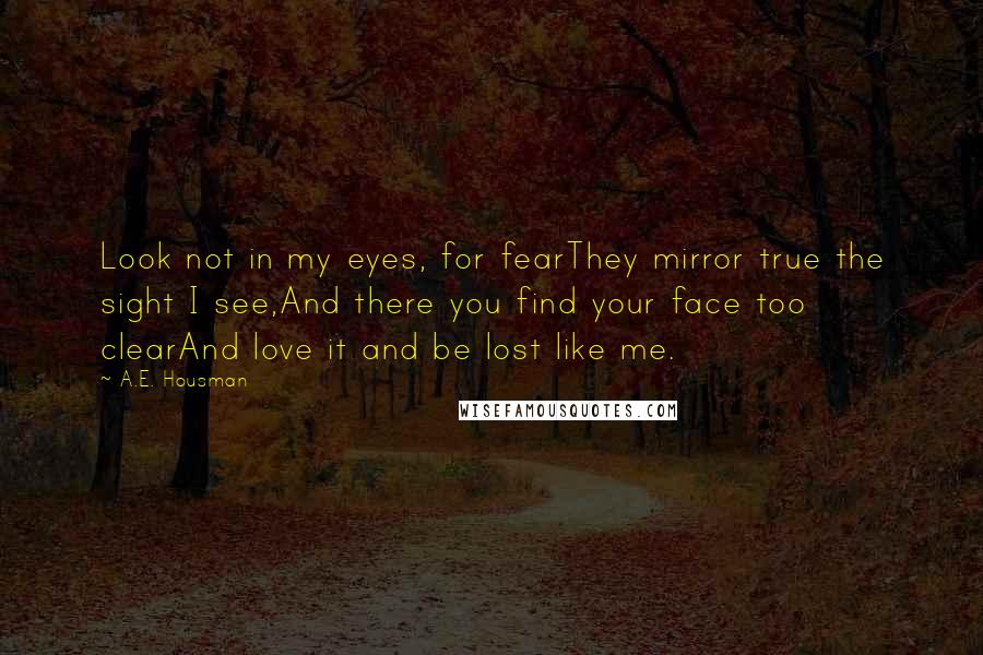 A.E. Housman Quotes: Look not in my eyes, for fearThey mirror true the sight I see,And there you find your face too clearAnd love it and be lost like me.