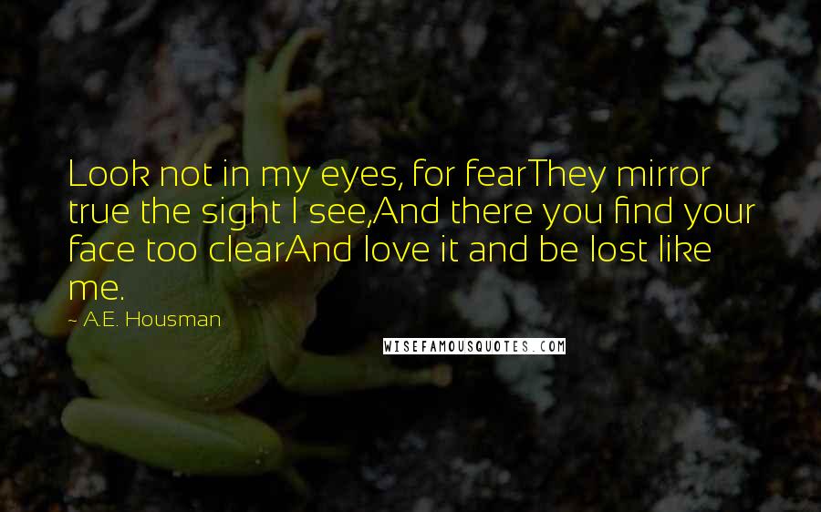 A.E. Housman Quotes: Look not in my eyes, for fearThey mirror true the sight I see,And there you find your face too clearAnd love it and be lost like me.