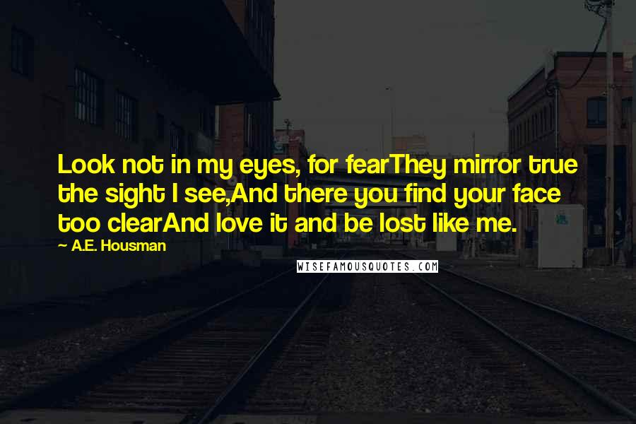 A.E. Housman Quotes: Look not in my eyes, for fearThey mirror true the sight I see,And there you find your face too clearAnd love it and be lost like me.