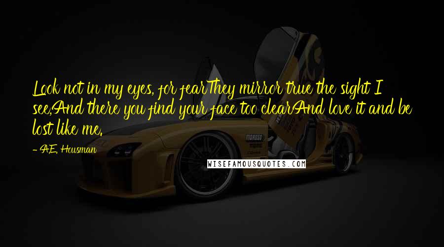 A.E. Housman Quotes: Look not in my eyes, for fearThey mirror true the sight I see,And there you find your face too clearAnd love it and be lost like me.