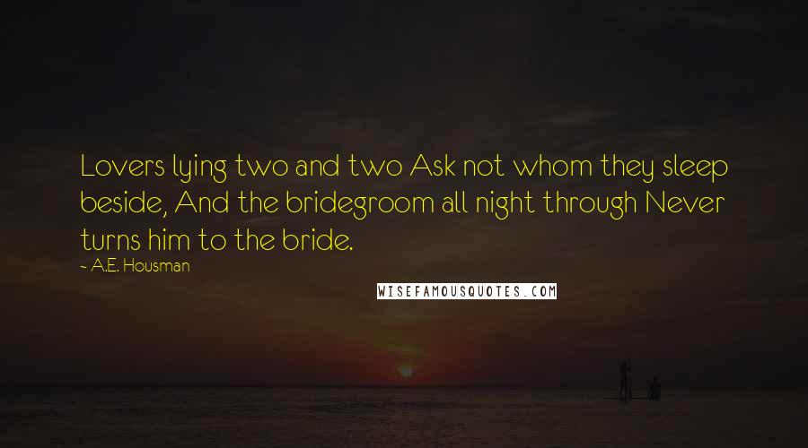 A.E. Housman Quotes: Lovers lying two and two Ask not whom they sleep beside, And the bridegroom all night through Never turns him to the bride.