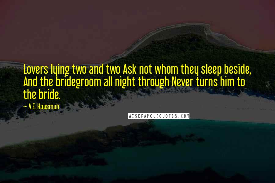 A.E. Housman Quotes: Lovers lying two and two Ask not whom they sleep beside, And the bridegroom all night through Never turns him to the bride.