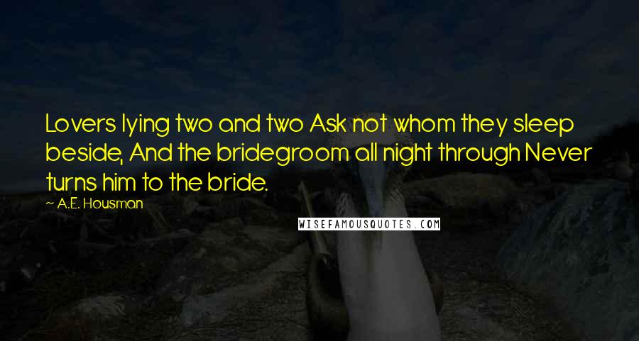 A.E. Housman Quotes: Lovers lying two and two Ask not whom they sleep beside, And the bridegroom all night through Never turns him to the bride.