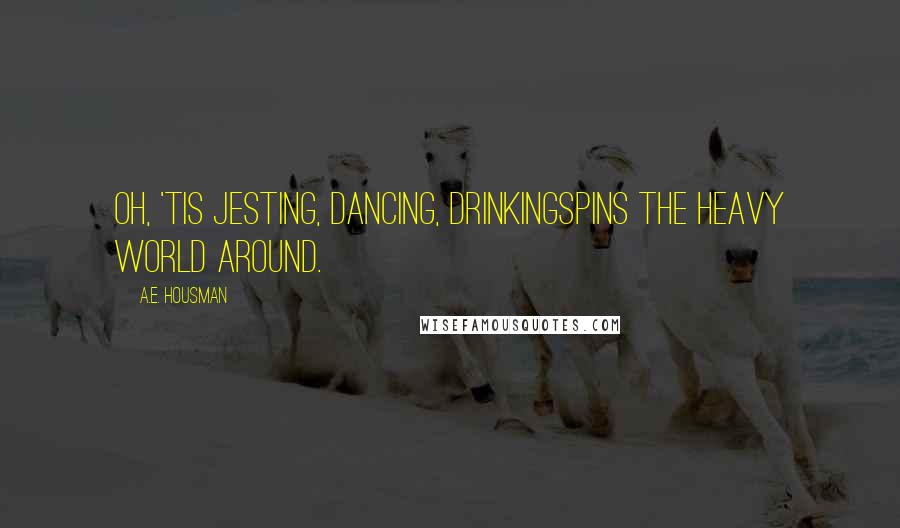 A.E. Housman Quotes: Oh, 'tis jesting, dancing, drinkingSpins the heavy world around.