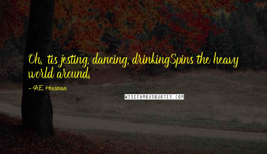 A.E. Housman Quotes: Oh, 'tis jesting, dancing, drinkingSpins the heavy world around.