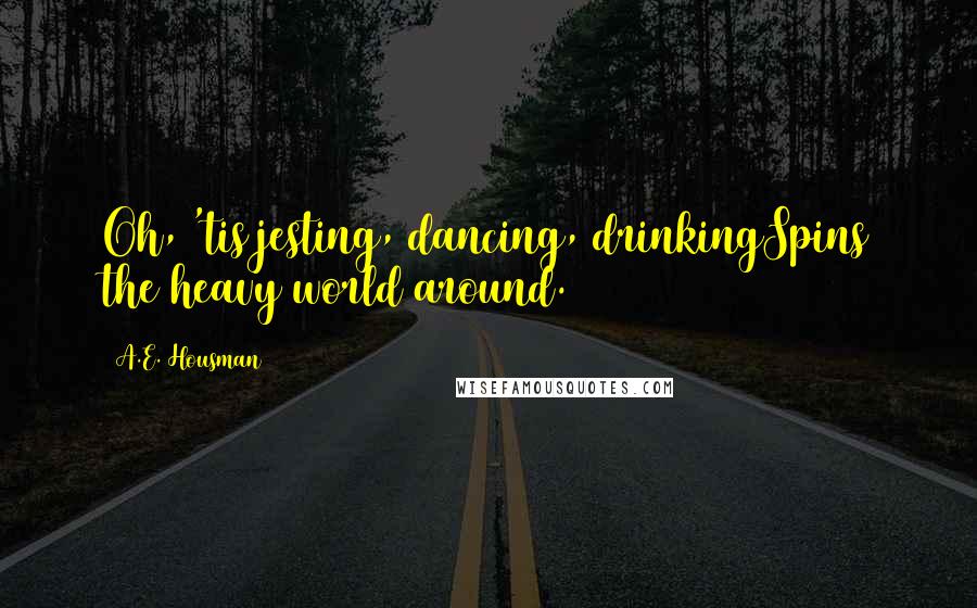 A.E. Housman Quotes: Oh, 'tis jesting, dancing, drinkingSpins the heavy world around.