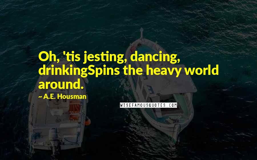 A.E. Housman Quotes: Oh, 'tis jesting, dancing, drinkingSpins the heavy world around.