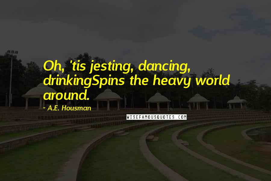 A.E. Housman Quotes: Oh, 'tis jesting, dancing, drinkingSpins the heavy world around.