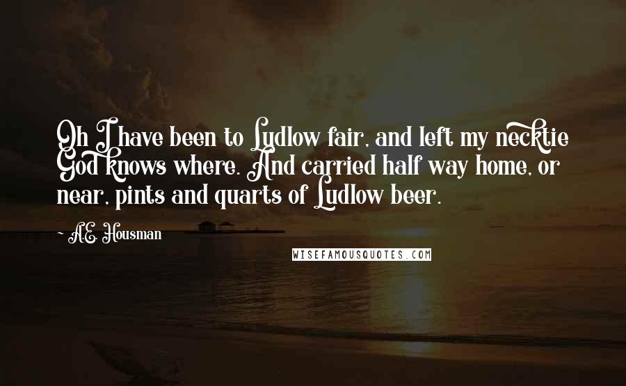 A.E. Housman Quotes: Oh I have been to Ludlow fair, and left my necktie God knows where. And carried half way home, or near, pints and quarts of Ludlow beer.
