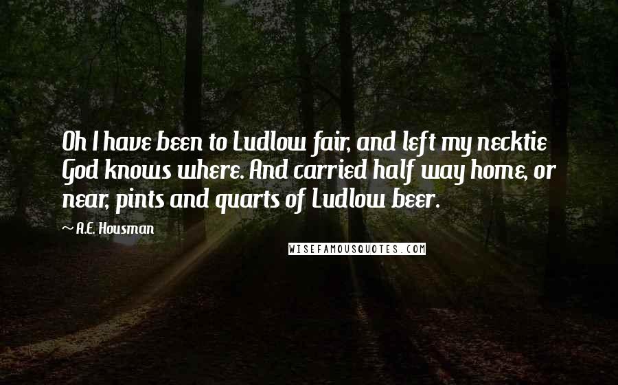 A.E. Housman Quotes: Oh I have been to Ludlow fair, and left my necktie God knows where. And carried half way home, or near, pints and quarts of Ludlow beer.